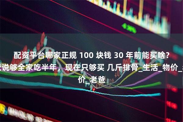 配资平台哪家正规 100 块钱 30 年前能买啥？我爸说够全家吃半年，现在只够买 几斤排骨_生活_物价_老爸