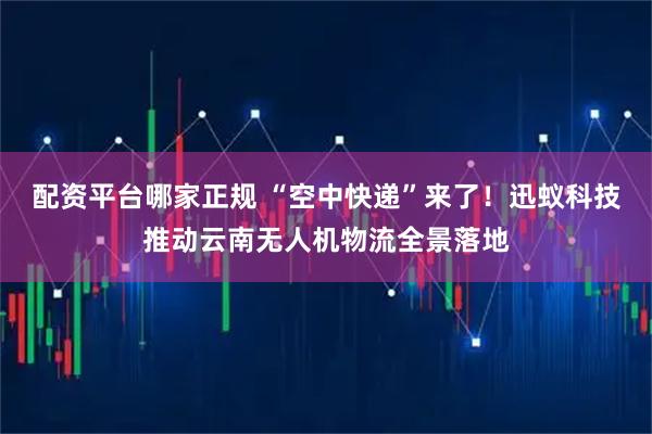 配资平台哪家正规 “空中快递”来了！迅蚁科技推动云南无人机物流全景落地
