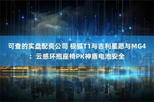 可查的实盘配资公司 极狐T1与吉利星愿与MG4：云感环抱座椅PK神盾电池安全