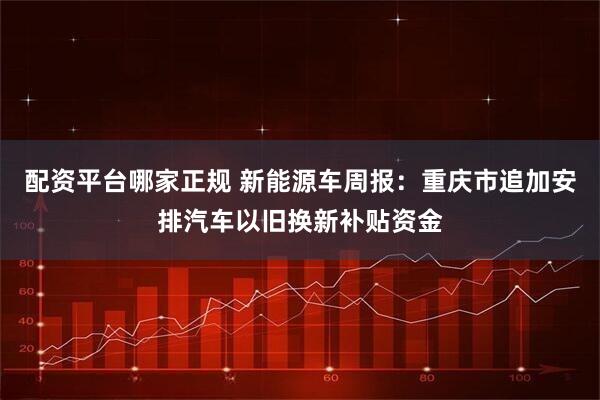 配资平台哪家正规 新能源车周报：重庆市追加安排汽车以旧换新补贴资金