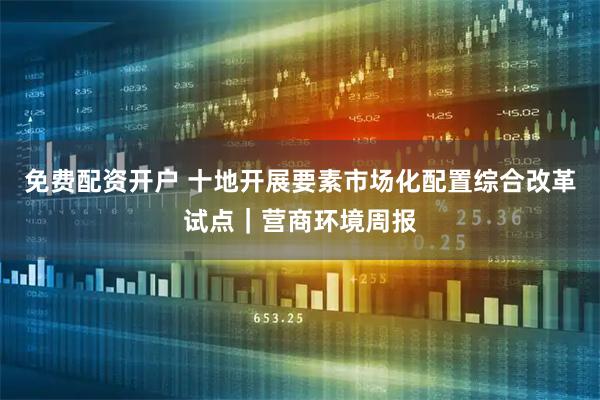 免费配资开户 十地开展要素市场化配置综合改革试点｜营商环境周报