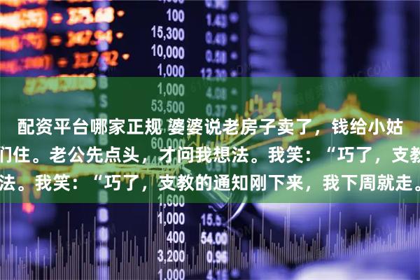 配资平台哪家正规 婆婆说老房子卖了，钱给小姑子当嫁妆，要搬来跟我们住。老公先点头，才问我想法。我笑：“巧了，支教的通知刚下来，我下周就走。”