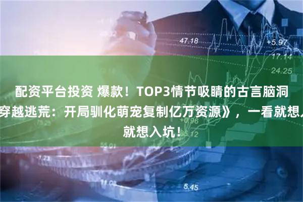 配资平台投资 爆款！TOP3情节吸睛的古言脑洞文《穿越逃荒：开局驯化萌宠复制亿万资源》，一看就想入坑！