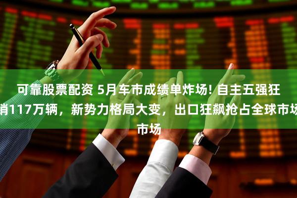 可靠股票配资 5月车市成绩单炸场! 自主五强狂销117万辆，新势力格局大变，出口狂飙抢占全球市场