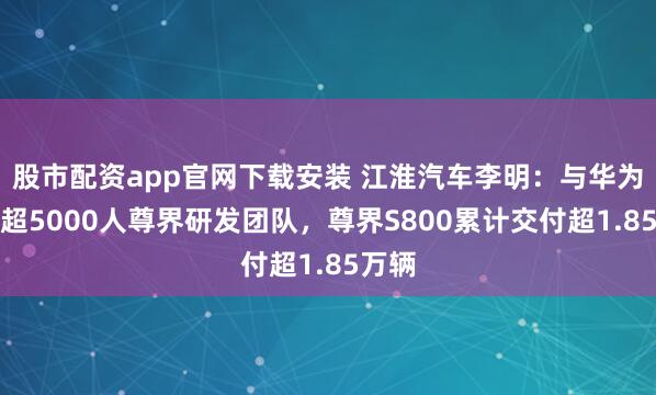股市配资app官网下载安装 江淮汽车李明：与华为组建超5000人尊界研发团队，尊界S800累计交付超1.85万辆
