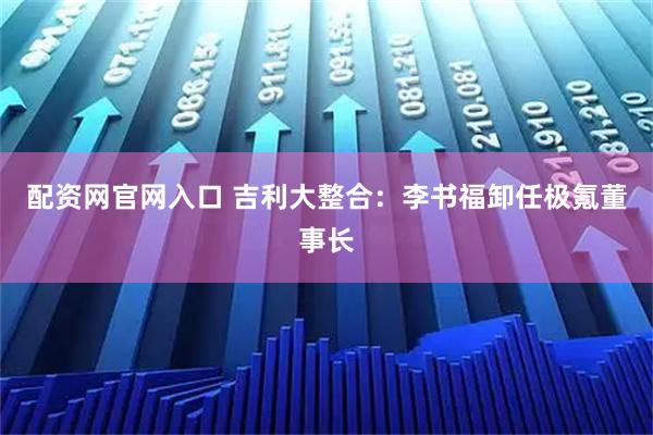 配资网官网入口 吉利大整合：李书福卸任极氪董事长